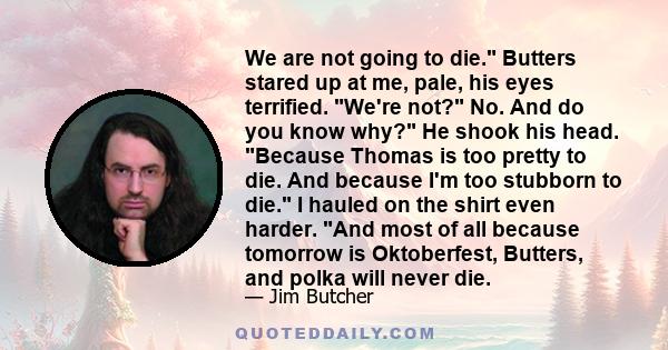 We are not going to die. Butters stared up at me, pale, his eyes terrified. We're not? No. And do you know why? He shook his head. Because Thomas is too pretty to die. And because I'm too stubborn to die. I hauled on