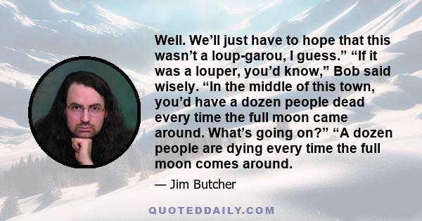 Well. We’ll just have to hope that this wasn’t a loup-garou, I guess.” “If it was a louper, you’d know,” Bob said wisely. “In the middle of this town, you’d have a dozen people dead every time the full moon came around. 