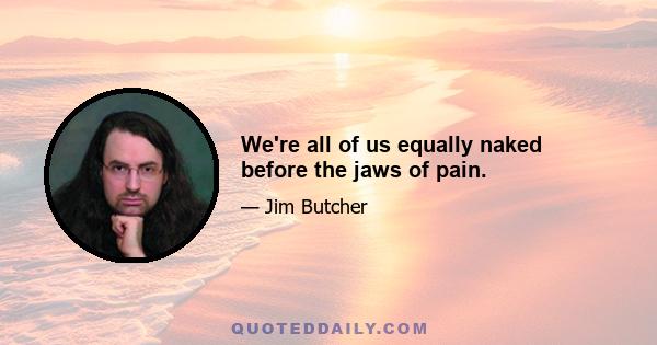 We're all of us equally naked before the jaws of pain.