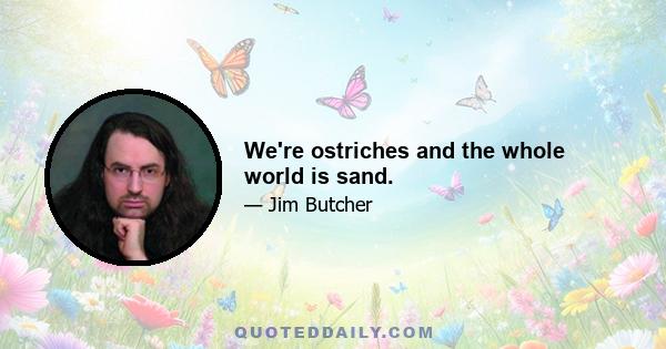 We're ostriches and the whole world is sand.