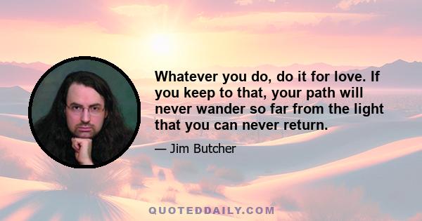 Whatever you do, do it for love. If you keep to that, your path will never wander so far from the light that you can never return.