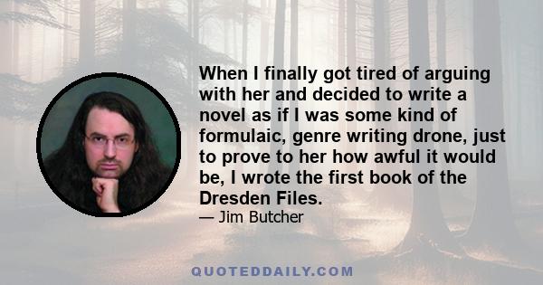 When I finally got tired of arguing with her and decided to write a novel as if I was some kind of formulaic, genre writing drone, just to prove to her how awful it would be, I wrote the first book of the Dresden Files.