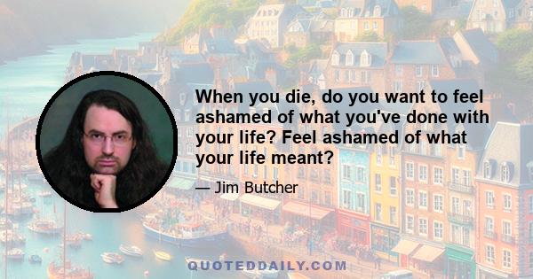 When you die, do you want to feel ashamed of what you've done with your life? Feel ashamed of what your life meant?