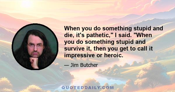 When you do something stupid and die, it's pathetic, I said. When you do something stupid and survive it, then you get to call it impressive or heroic.