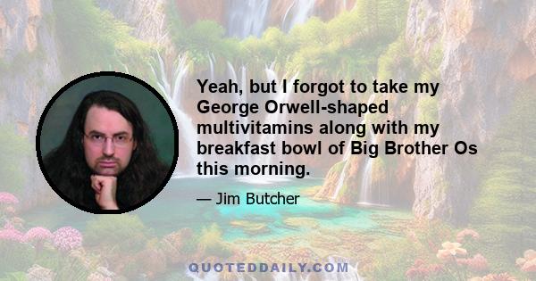 Yeah, but I forgot to take my George Orwell-shaped multivitamins along with my breakfast bowl of Big Brother Os this morning.