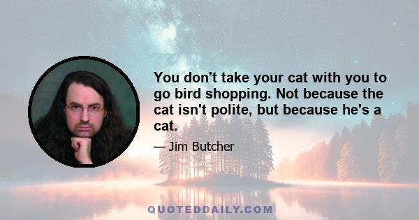 You don't take your cat with you to go bird shopping. Not because the cat isn't polite, but because he's a cat.