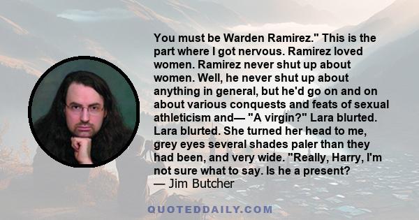 You must be Warden Ramirez. This is the part where I got nervous. Ramirez loved women. Ramirez never shut up about women. Well, he never shut up about anything in general, but he'd go on and on about various conquests