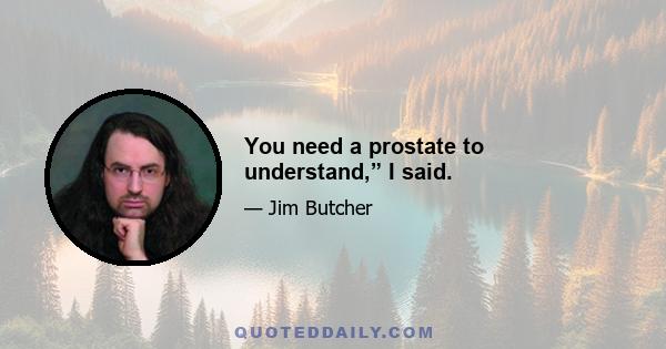 You need a prostate to understand,” I said.