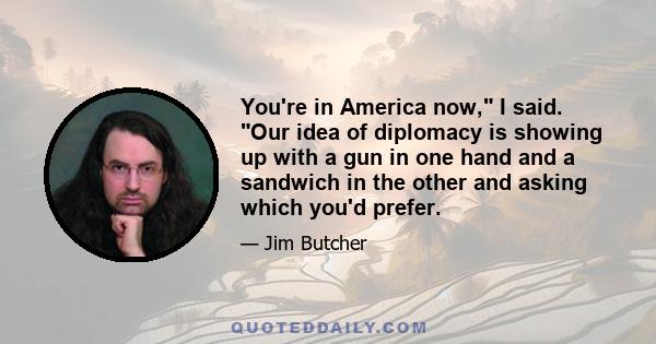 You're in America now, I said. Our idea of diplomacy is showing up with a gun in one hand and a sandwich in the other and asking which you'd prefer.