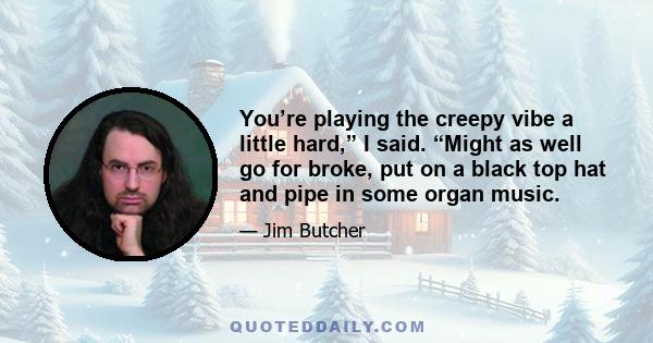 You’re playing the creepy vibe a little hard,” I said. “Might as well go for broke, put on a black top hat and pipe in some organ music.