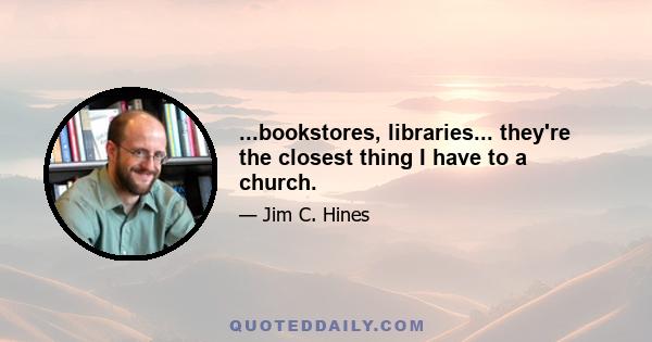 ...bookstores, libraries... they're the closest thing I have to a church.