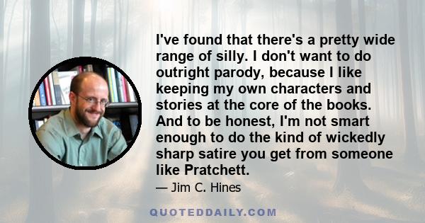 I've found that there's a pretty wide range of silly. I don't want to do outright parody, because I like keeping my own characters and stories at the core of the books. And to be honest, I'm not smart enough to do the