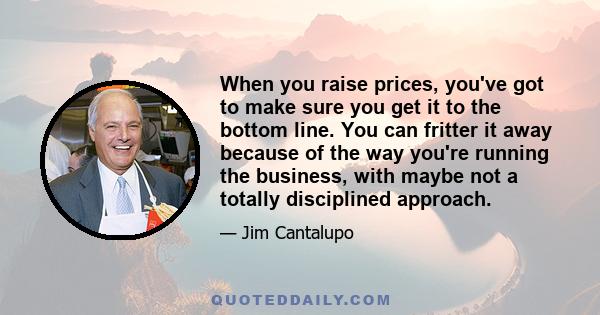 When you raise prices, you've got to make sure you get it to the bottom line. You can fritter it away because of the way you're running the business, with maybe not a totally disciplined approach.