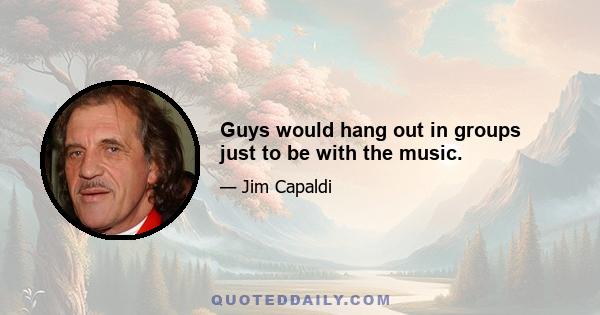 Guys would hang out in groups just to be with the music.