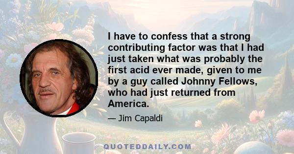 I have to confess that a strong contributing factor was that I had just taken what was probably the first acid ever made, given to me by a guy called Johnny Fellows, who had just returned from America.