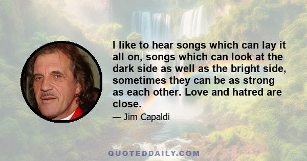 I like to hear songs which can lay it all on, songs which can look at the dark side as well as the bright side, sometimes they can be as strong as each other. Love and hatred are close.