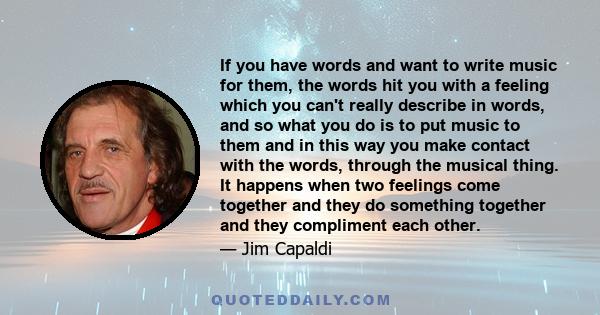 If you have words and want to write music for them, the words hit you with a feeling which you can't really describe in words, and so what you do is to put music to them and in this way you make contact with the words,