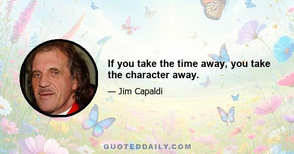 If you take the time away, you take the character away.