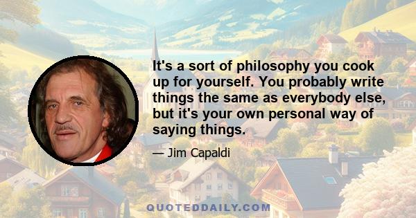 It's a sort of philosophy you cook up for yourself. You probably write things the same as everybody else, but it's your own personal way of saying things.