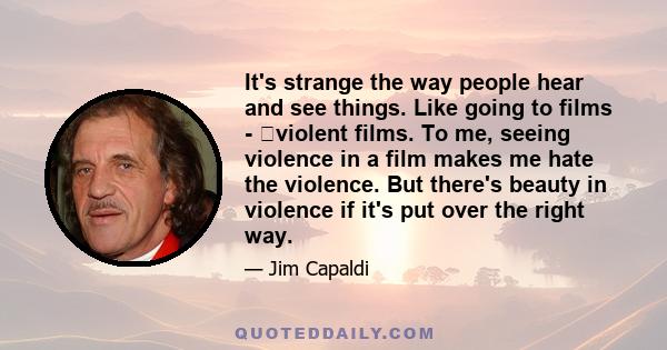 It's strange the way people hear and see things. Like going to films - violent films. To me, seeing violence in a film makes me hate the violence. But there's beauty in violence if it's put over the right way.