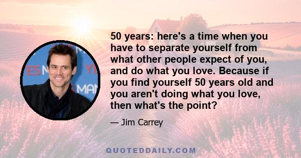 50 years: here's a time when you have to separate yourself from what other people expect of you, and do what you love. Because if you find yourself 50 years old and you aren't doing what you love, then what's the point?