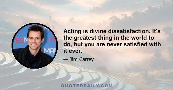 Acting is divine dissatisfaction. It's the greatest thing in the world to do, but you are never satisfied with it ever.