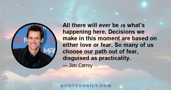 All there will ever be is what's happening here. Decisions we make in this moment are based on either love or fear. So many of us choose our path out of fear, disguised as practicality.