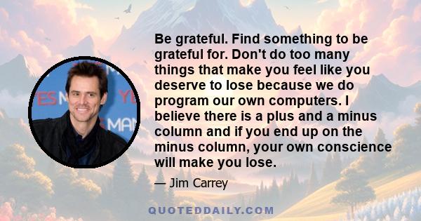 Be grateful. Find something to be grateful for. Don't do too many things that make you feel like you deserve to lose because we do program our own computers. I believe there is a plus and a minus column and if you end