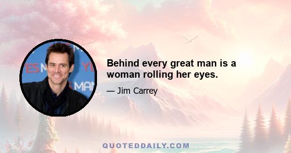 Behind every great man is a woman rolling her eyes.