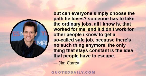 but can everyone simply choose the path he loves? someone has to take the ordinary jobs. all i know is, that worked for me. and it didn't work for other people i know to get a so-called safe job, because there's no such 