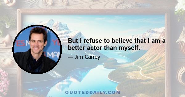 But I refuse to believe that I am a better actor than myself.