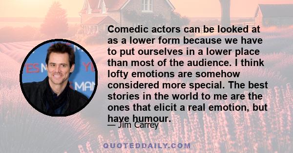 Comedic actors can be looked at as a lower form because we have to put ourselves in a lower place than most of the audience. I think lofty emotions are somehow considered more special. The best stories in the world to