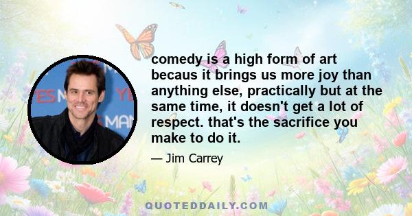 comedy is a high form of art becaus it brings us more joy than anything else, practically but at the same time, it doesn't get a lot of respect. that's the sacrifice you make to do it.