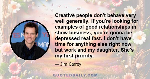 Creative people don't behave very well generally. If you're looking for examples of good relationships in show business, you're gonna be depressed real fast. I don't have time for anything else right now but work and my 