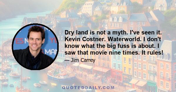 Dry land is not a myth. I've seen it. Kevin Costner. Waterworld. I don't know what the big fuss is about. I saw that movie nine times. It rules!