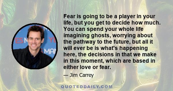 Fear is going to be a player in your life, but you get to decide how much. You can spend your whole life imagining ghosts, worrying about the pathway to the future, but all it will ever be is what's happening here, the