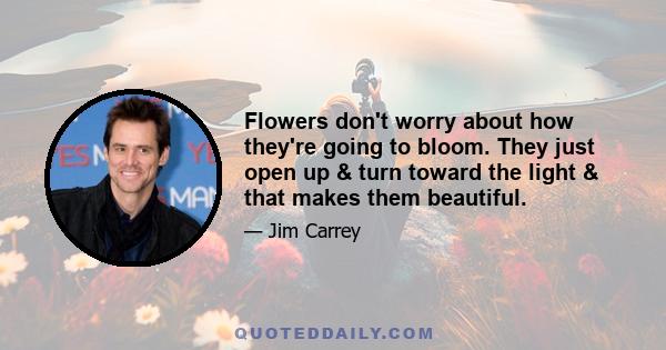 Flowers don't worry about how they're going to bloom. They just open up & turn toward the light & that makes them beautiful.