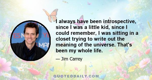 I always have been introspective, since I was a little kid, since I could remember, I was sitting in a closet trying to write out the meaning of the universe. That's been my whole life.