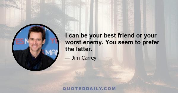 I can be your best friend or your worst enemy. You seem to prefer the latter.