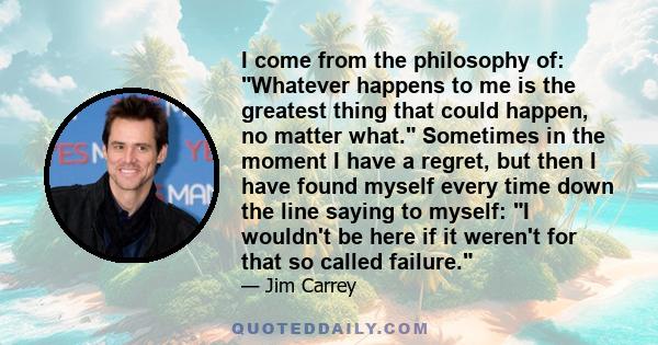 I come from the philosophy of: Whatever happens to me is the greatest thing that could happen, no matter what. Sometimes in the moment I have a regret, but then I have found myself every time down the line saying to