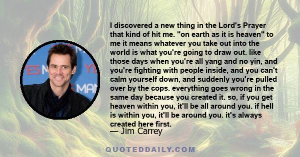 I discovered a new thing in the Lord's Prayer that kind of hit me. on earth as it is heaven to me it means whatever you take out into the world is what you're going to draw out. like those days when you're all yang and