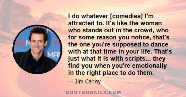 I do whatever [comedies] I'm attracted to. It's like the woman who stands out in the crowd, who for some reason you notice, that's the one you're supposed to dance with at that time in your life. That's just what it is