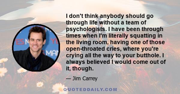 I don't think anybody should go through life without a team of psychologists. I have been through times when I'm literally squatting in the living room, having one of those open-throated cries, where you're crying all