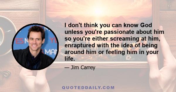 I don't think you can know God unless you're passionate about him so you're either screaming at him, enraptured with the idea of being around him or feeling him in your life.