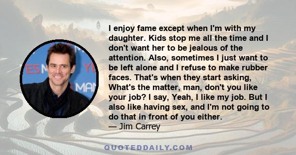 I enjoy fame except when I'm with my daughter. Kids stop me all the time and I don't want her to be jealous of the attention. Also, sometimes I just want to be left alone and I refuse to make rubber faces. That's when