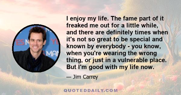 I enjoy my life. The fame part of it freaked me out for a little while, and there are definitely times when it's not so great to be special and known by everybody - you know, when you're wearing the wrong thing, or just 