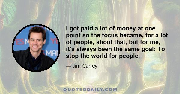 I got paid a lot of money at one point so the focus became, for a lot of people, about that, but for me, it's always been the same goal: To stop the world for people.