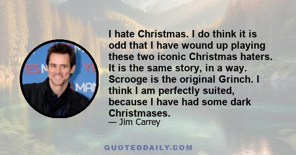 I hate Christmas. I do think it is odd that I have wound up playing these two iconic Christmas haters. It is the same story, in a way. Scrooge is the original Grinch. I think I am perfectly suited, because I have had