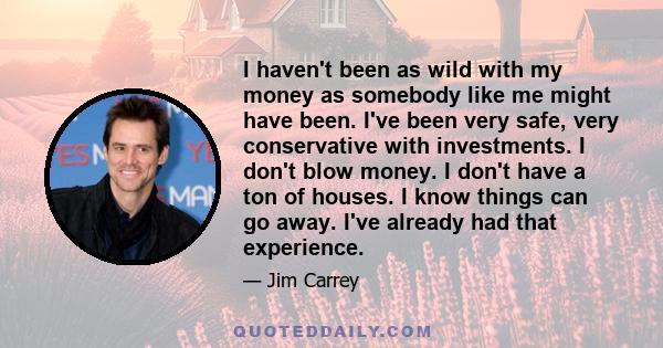 I haven't been as wild with my money as somebody like me might have been. I've been very safe, very conservative with investments. I don't blow money. I don't have a ton of houses. I know things can go away. I've