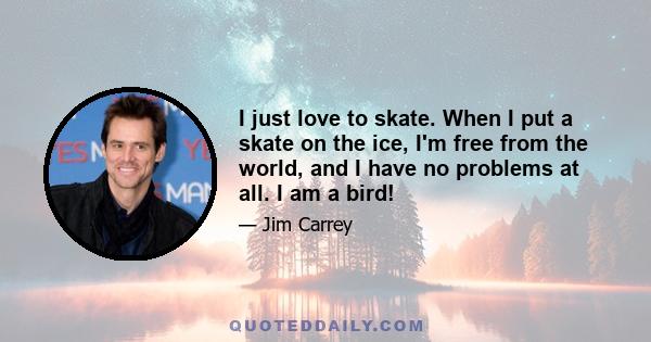 I just love to skate. When I put a skate on the ice, I'm free from the world, and I have no problems at all. I am a bird!